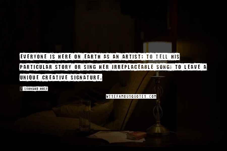 Leonard Wolf Quotes: Everyone is here on earth as an artist; to tell his particular story or sing her irreplaceable song; to leave a unique creative signature.