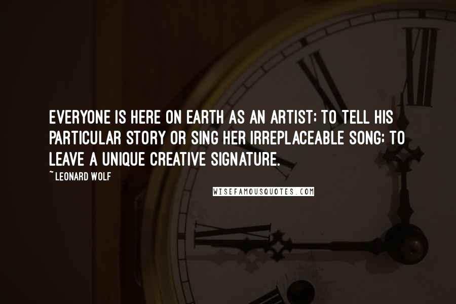 Leonard Wolf Quotes: Everyone is here on earth as an artist; to tell his particular story or sing her irreplaceable song; to leave a unique creative signature.