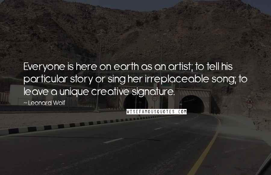 Leonard Wolf Quotes: Everyone is here on earth as an artist; to tell his particular story or sing her irreplaceable song; to leave a unique creative signature.