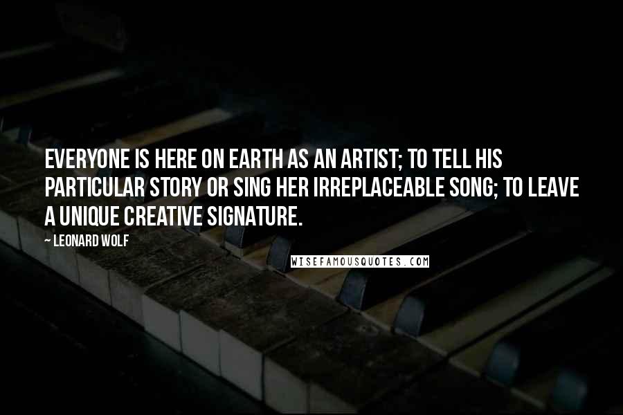 Leonard Wolf Quotes: Everyone is here on earth as an artist; to tell his particular story or sing her irreplaceable song; to leave a unique creative signature.