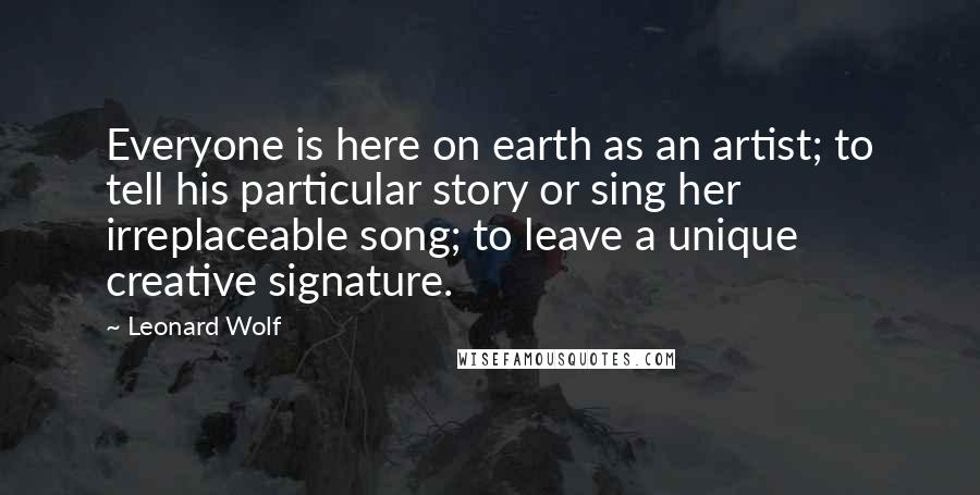 Leonard Wolf Quotes: Everyone is here on earth as an artist; to tell his particular story or sing her irreplaceable song; to leave a unique creative signature.