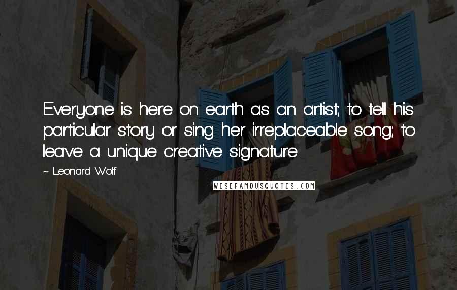 Leonard Wolf Quotes: Everyone is here on earth as an artist; to tell his particular story or sing her irreplaceable song; to leave a unique creative signature.