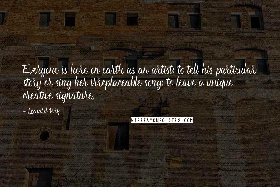 Leonard Wolf Quotes: Everyone is here on earth as an artist; to tell his particular story or sing her irreplaceable song; to leave a unique creative signature.