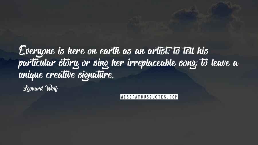 Leonard Wolf Quotes: Everyone is here on earth as an artist; to tell his particular story or sing her irreplaceable song; to leave a unique creative signature.