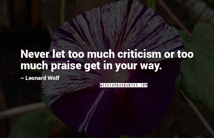 Leonard Wolf Quotes: Never let too much criticism or too much praise get in your way.