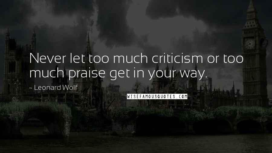 Leonard Wolf Quotes: Never let too much criticism or too much praise get in your way.