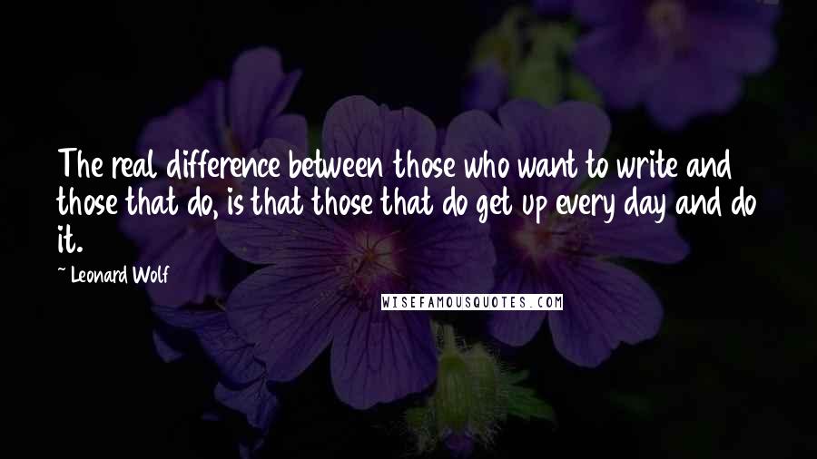 Leonard Wolf Quotes: The real difference between those who want to write and those that do, is that those that do get up every day and do it.