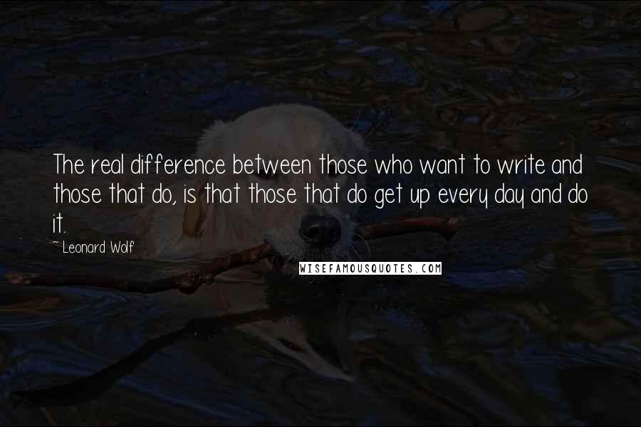 Leonard Wolf Quotes: The real difference between those who want to write and those that do, is that those that do get up every day and do it.
