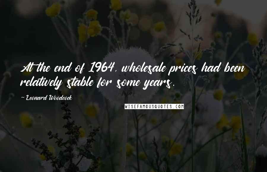 Leonard Woodcock Quotes: At the end of 1964, wholesale prices had been relatively stable for some years.