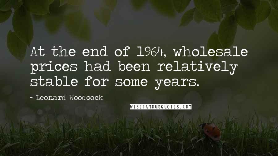 Leonard Woodcock Quotes: At the end of 1964, wholesale prices had been relatively stable for some years.