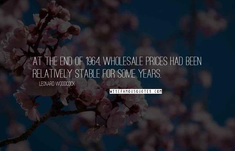 Leonard Woodcock Quotes: At the end of 1964, wholesale prices had been relatively stable for some years.