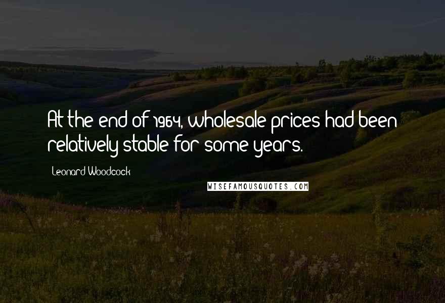 Leonard Woodcock Quotes: At the end of 1964, wholesale prices had been relatively stable for some years.