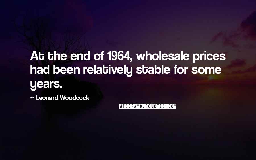 Leonard Woodcock Quotes: At the end of 1964, wholesale prices had been relatively stable for some years.