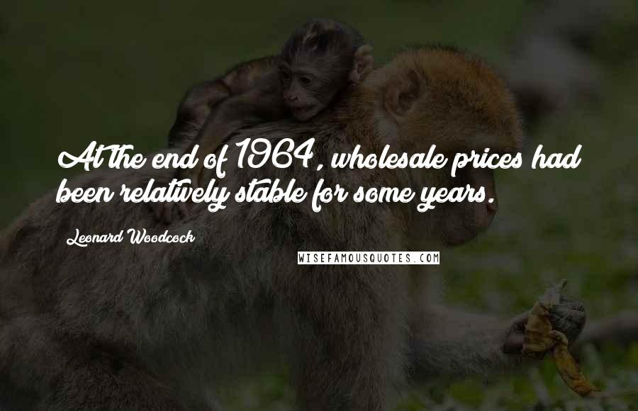 Leonard Woodcock Quotes: At the end of 1964, wholesale prices had been relatively stable for some years.