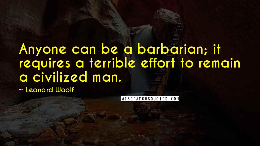 Leonard Woolf Quotes: Anyone can be a barbarian; it requires a terrible effort to remain a civilized man.