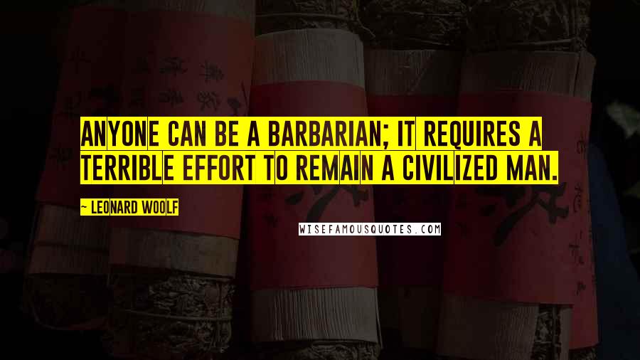 Leonard Woolf Quotes: Anyone can be a barbarian; it requires a terrible effort to remain a civilized man.