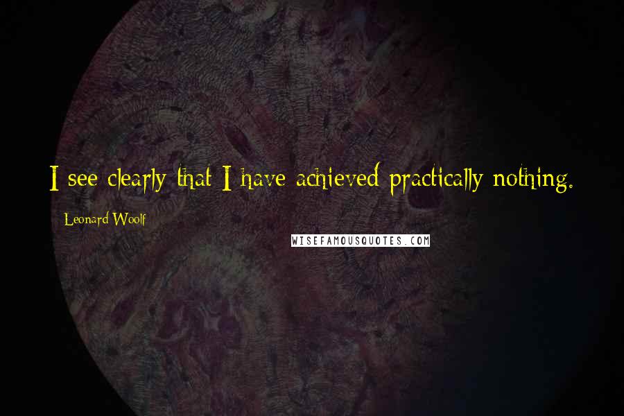 Leonard Woolf Quotes: I see clearly that I have achieved practically nothing.