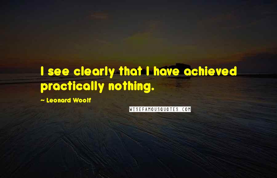 Leonard Woolf Quotes: I see clearly that I have achieved practically nothing.