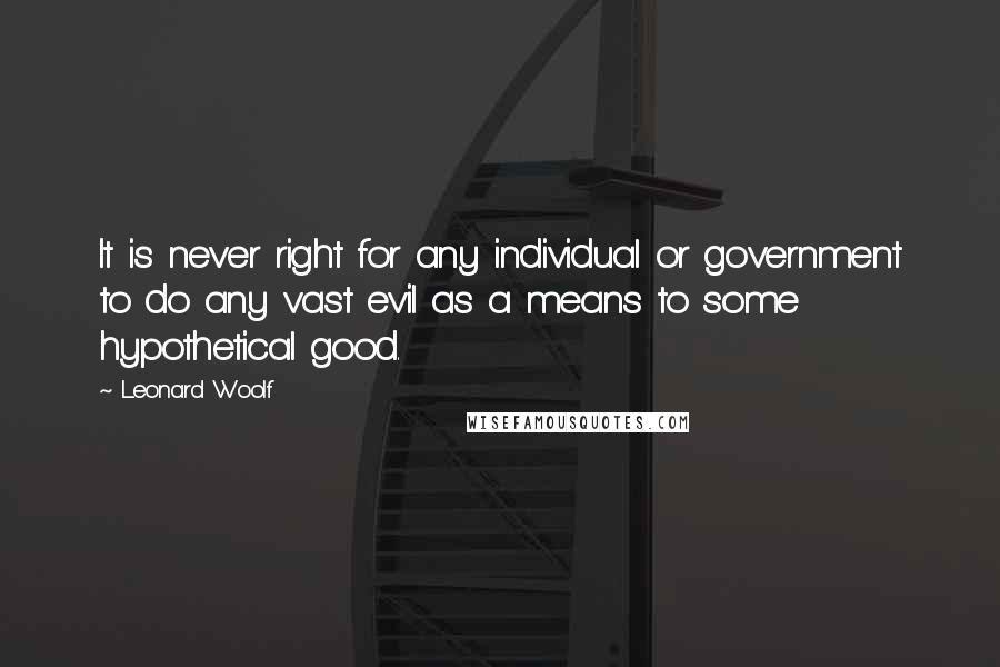 Leonard Woolf Quotes: It is never right for any individual or government to do any vast evil as a means to some hypothetical good.