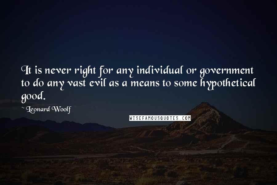 Leonard Woolf Quotes: It is never right for any individual or government to do any vast evil as a means to some hypothetical good.