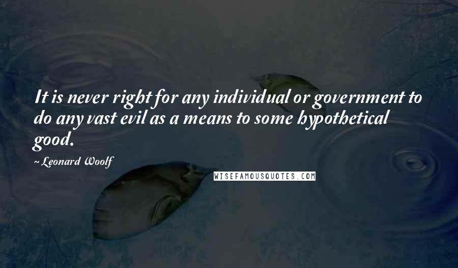 Leonard Woolf Quotes: It is never right for any individual or government to do any vast evil as a means to some hypothetical good.