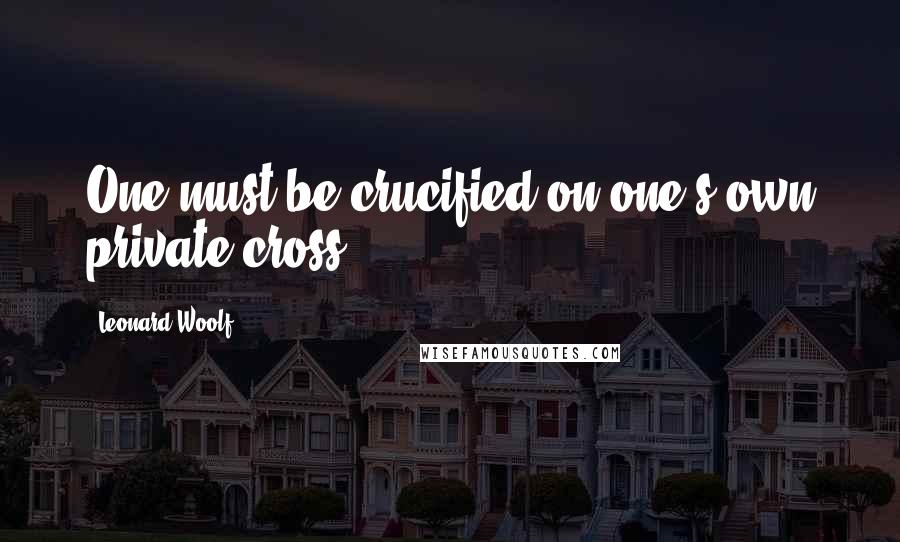 Leonard Woolf Quotes: One must be crucified on one's own private cross.