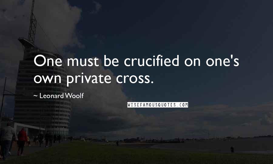 Leonard Woolf Quotes: One must be crucified on one's own private cross.