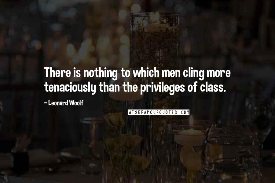 Leonard Woolf Quotes: There is nothing to which men cling more tenaciously than the privileges of class.