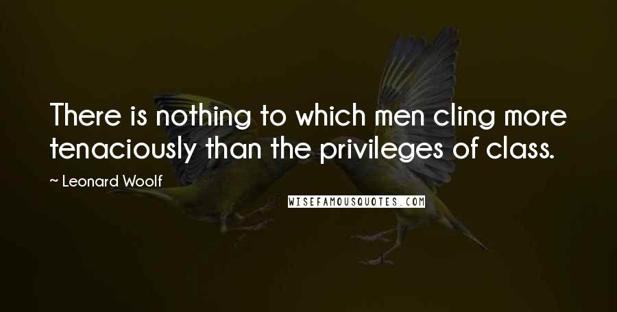 Leonard Woolf Quotes: There is nothing to which men cling more tenaciously than the privileges of class.