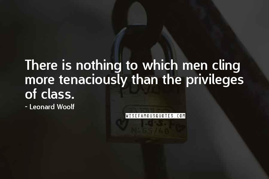 Leonard Woolf Quotes: There is nothing to which men cling more tenaciously than the privileges of class.