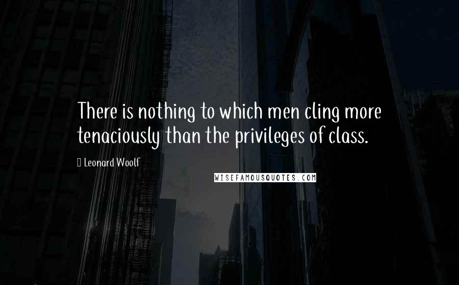 Leonard Woolf Quotes: There is nothing to which men cling more tenaciously than the privileges of class.
