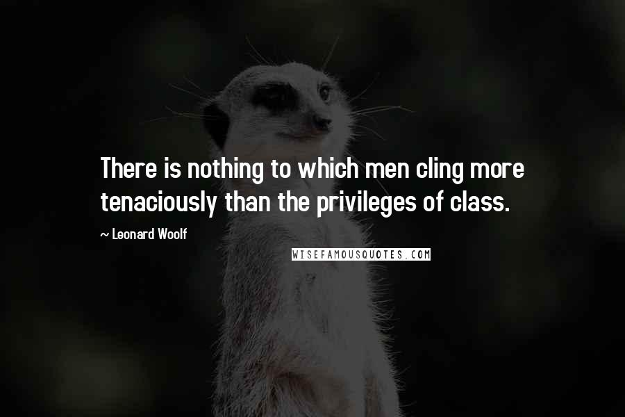 Leonard Woolf Quotes: There is nothing to which men cling more tenaciously than the privileges of class.