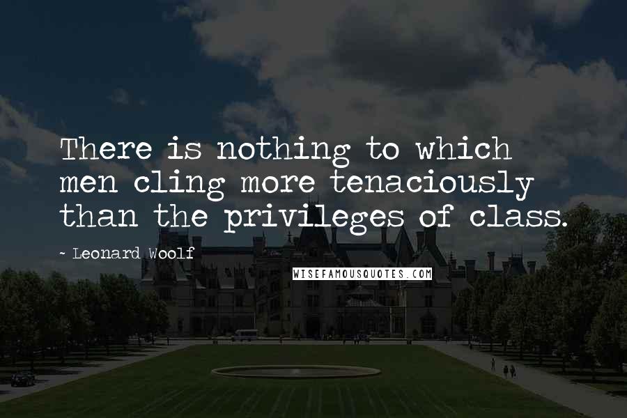 Leonard Woolf Quotes: There is nothing to which men cling more tenaciously than the privileges of class.