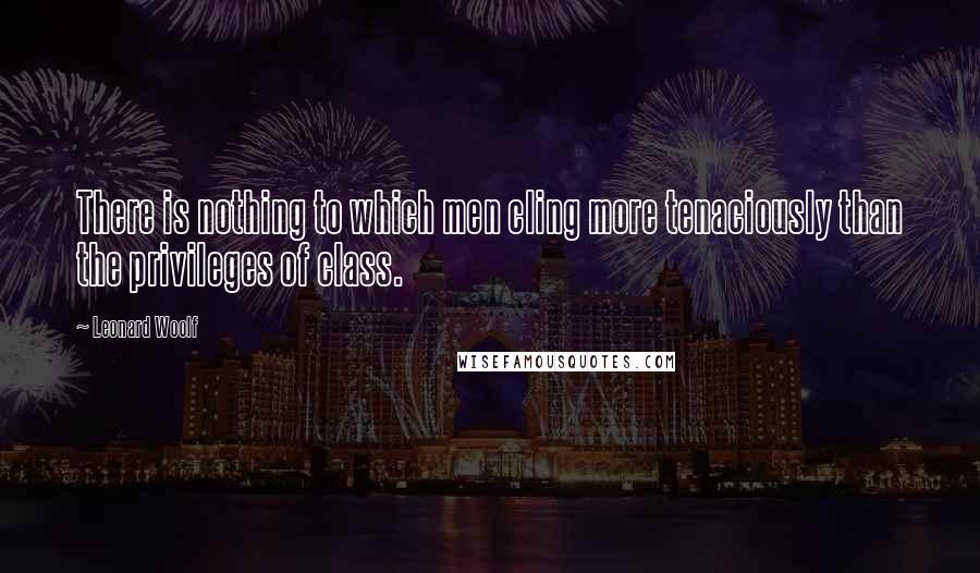 Leonard Woolf Quotes: There is nothing to which men cling more tenaciously than the privileges of class.