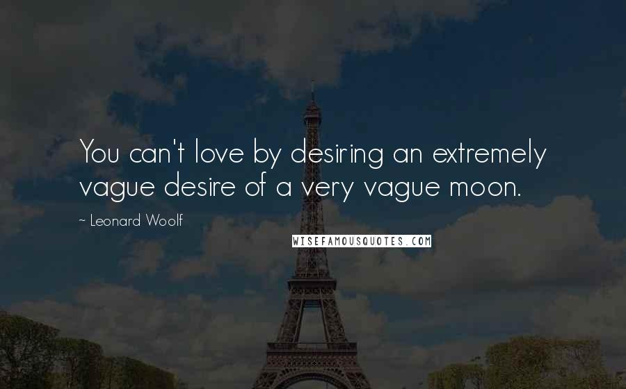 Leonard Woolf Quotes: You can't love by desiring an extremely vague desire of a very vague moon.