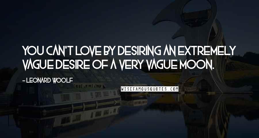 Leonard Woolf Quotes: You can't love by desiring an extremely vague desire of a very vague moon.