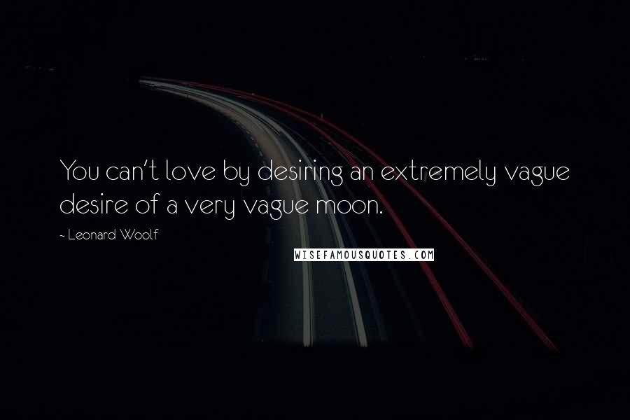Leonard Woolf Quotes: You can't love by desiring an extremely vague desire of a very vague moon.