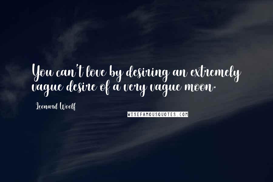 Leonard Woolf Quotes: You can't love by desiring an extremely vague desire of a very vague moon.