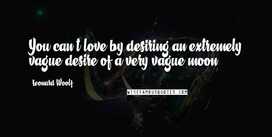 Leonard Woolf Quotes: You can't love by desiring an extremely vague desire of a very vague moon.