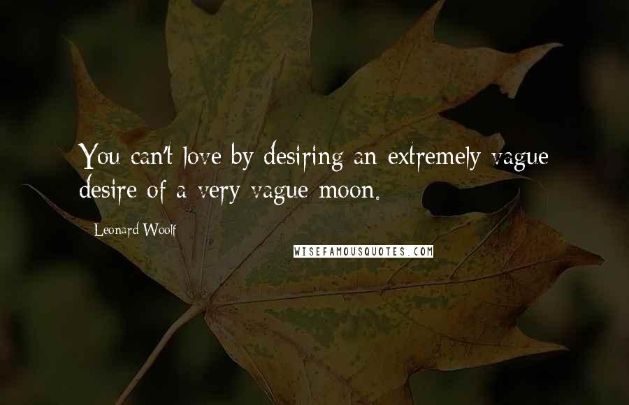 Leonard Woolf Quotes: You can't love by desiring an extremely vague desire of a very vague moon.