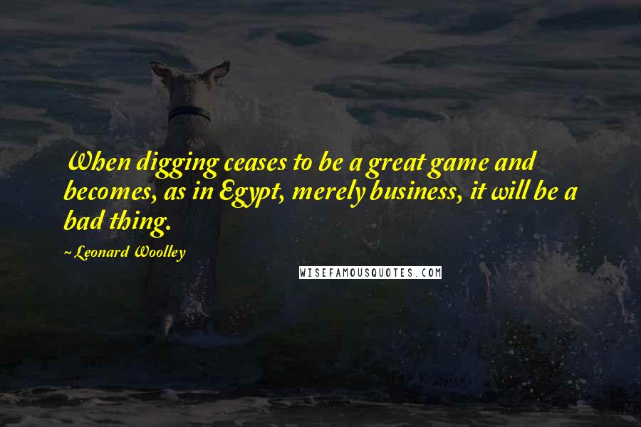 Leonard Woolley Quotes: When digging ceases to be a great game and becomes, as in Egypt, merely business, it will be a bad thing.
