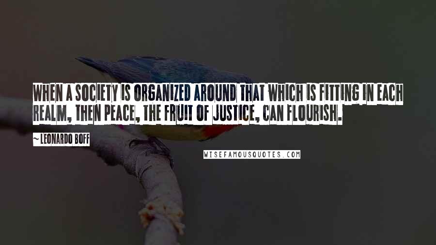 Leonardo Boff Quotes: When a society is organized around that which is fitting in each realm, then peace, the fruit of justice, can flourish.