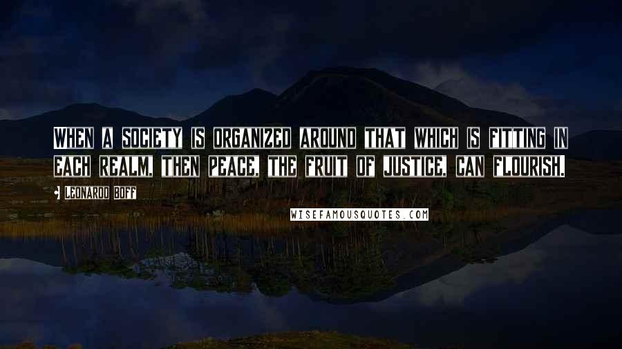Leonardo Boff Quotes: When a society is organized around that which is fitting in each realm, then peace, the fruit of justice, can flourish.