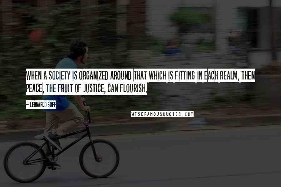 Leonardo Boff Quotes: When a society is organized around that which is fitting in each realm, then peace, the fruit of justice, can flourish.