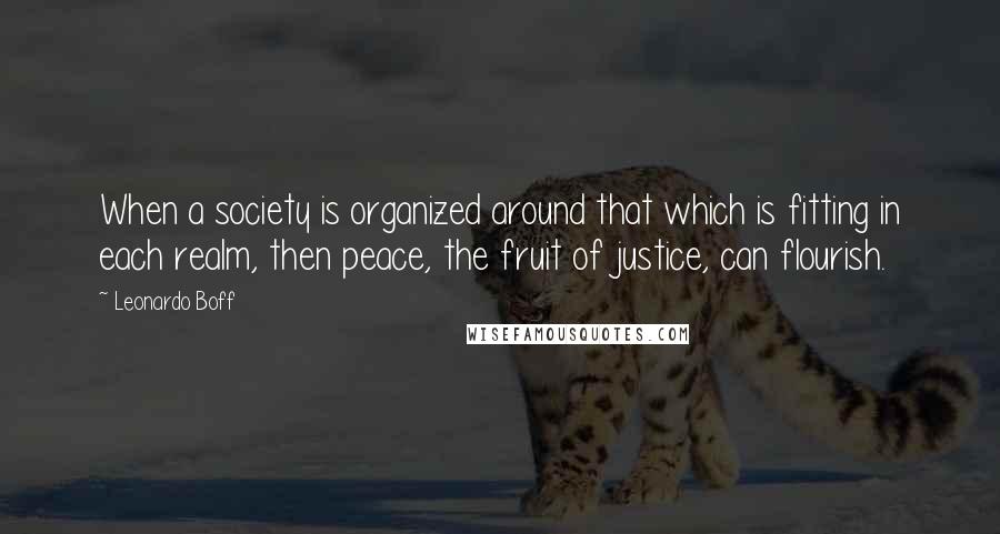 Leonardo Boff Quotes: When a society is organized around that which is fitting in each realm, then peace, the fruit of justice, can flourish.