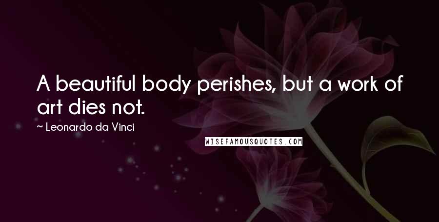 Leonardo Da Vinci Quotes: A beautiful body perishes, but a work of art dies not.