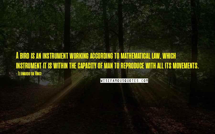 Leonardo Da Vinci Quotes: A bird is an instrument working according to mathematical law, which instrument it is within the capacity of man to reproduce with all its movements.