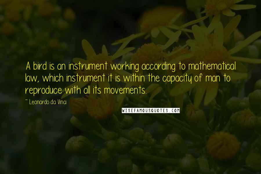 Leonardo Da Vinci Quotes: A bird is an instrument working according to mathematical law, which instrument it is within the capacity of man to reproduce with all its movements.