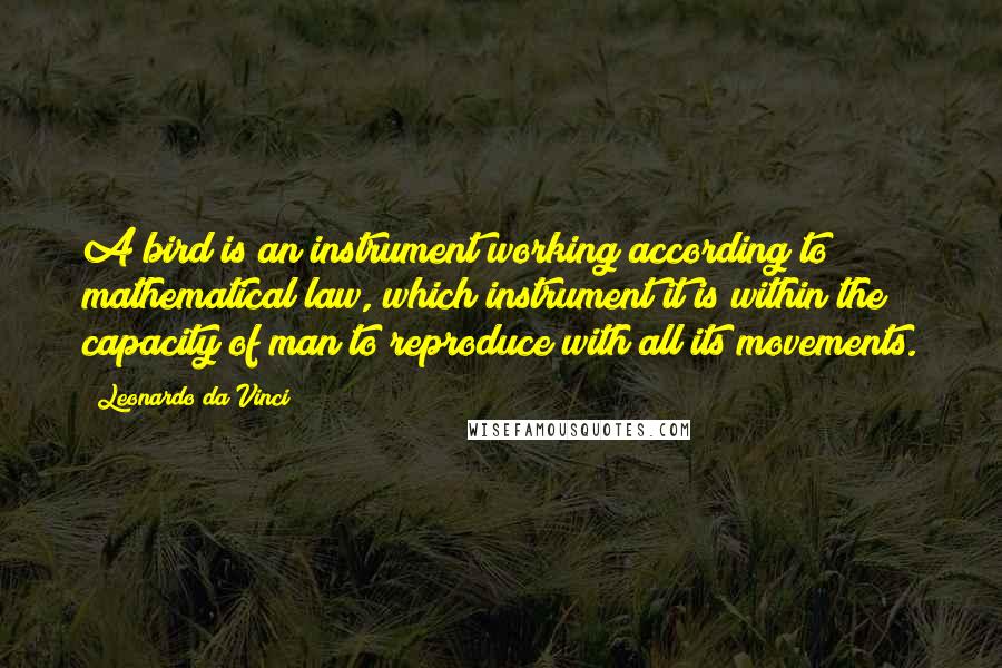 Leonardo Da Vinci Quotes: A bird is an instrument working according to mathematical law, which instrument it is within the capacity of man to reproduce with all its movements.