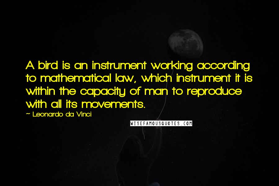 Leonardo Da Vinci Quotes: A bird is an instrument working according to mathematical law, which instrument it is within the capacity of man to reproduce with all its movements.